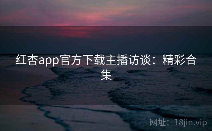 红杏app官方下载主播访谈：精彩合集