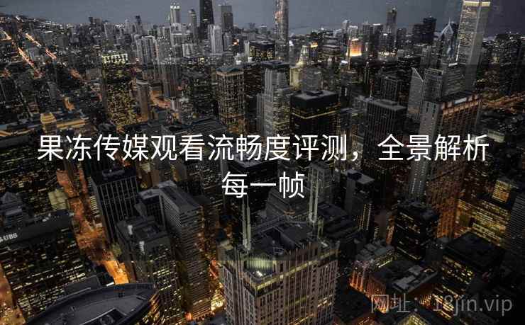 果冻传媒观看流畅度评测，全景解析每一帧