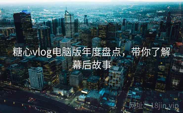 糖心vlog电脑版年度盘点，带你了解幕后故事