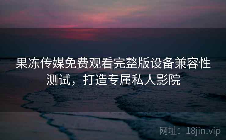 果冻传媒免费观看完整版设备兼容性测试,打造专属私人影院