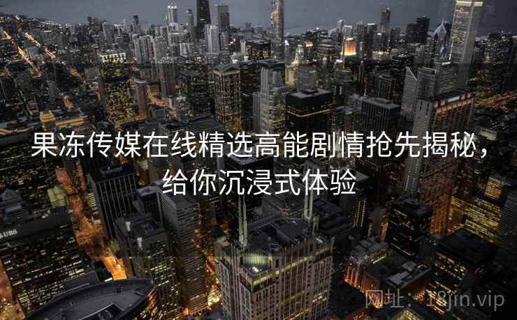 果冻传媒在线精选高能剧情抢先揭秘，给你沉浸式体验