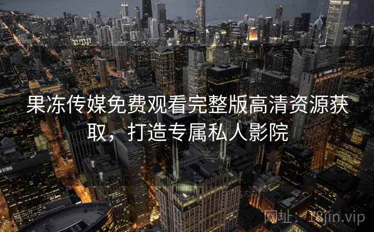 果冻传媒免费观看完整版高清资源获取,打造专属私人影院