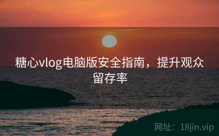 糖心vlog电脑版安全指南,提升观众留存率