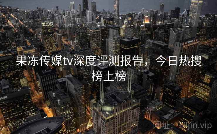 果冻传媒tv深度评测报告,今日热搜榜上榜